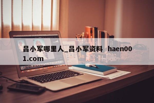 吕小军哪里人_吕小军资料 haen001.com