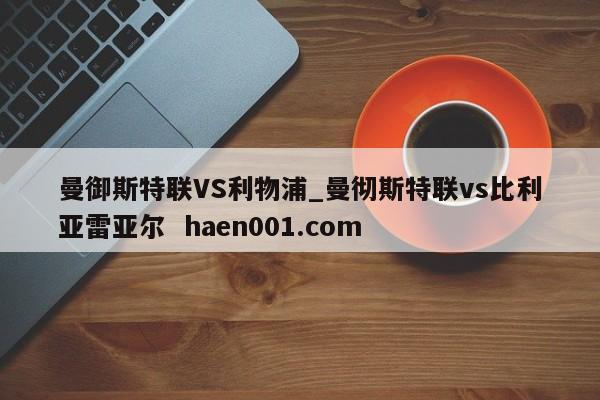曼御斯特联VS利物浦_曼彻斯特联vs比利亚雷亚尔 haen001.com