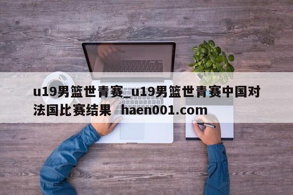 u19男篮世青赛_u19男篮世青赛中国对法国比赛结果  haen001.com