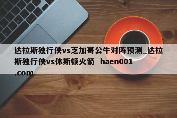 达拉斯独行侠vs芝加哥公牛对阵预测_达拉斯独行侠vs休斯顿火箭  haen001.com