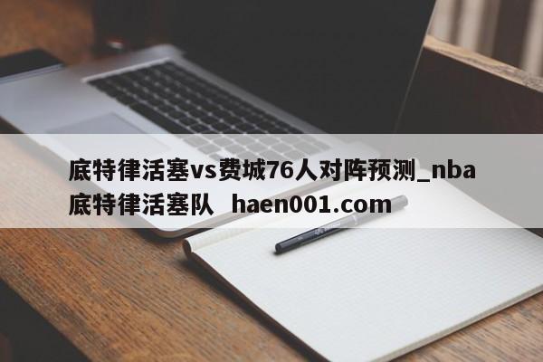 底特律活塞vs费城76人对阵预测_nba底特律活塞队  haen001.com