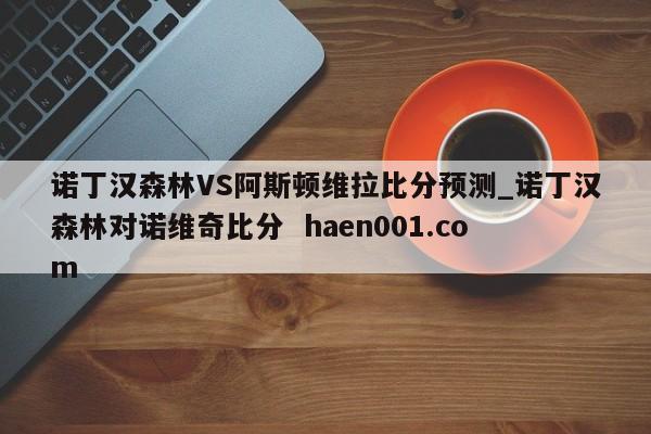 诺丁汉森林VS阿斯顿维拉比分预测_诺丁汉森林对诺维奇比分  haen001.com