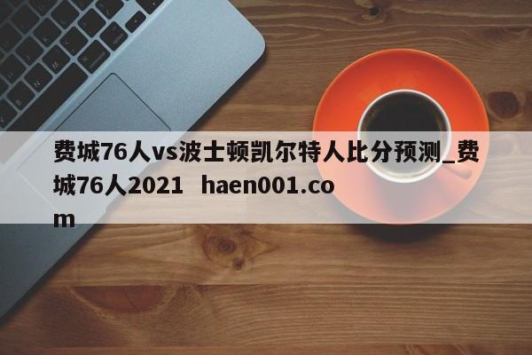 费城76人vs波士顿凯尔特人比分预测_费城76人2021 haen001.com