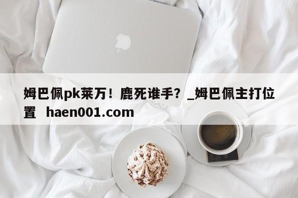 姆巴佩pk莱万！鹿死谁手？_姆巴佩主打位置  haen001.com