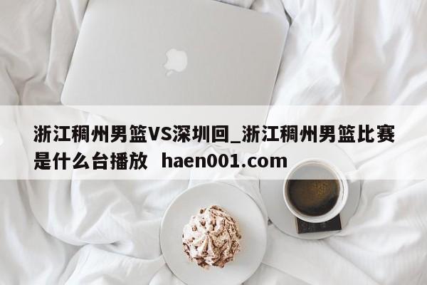 浙江稠州男篮VS深圳回_浙江稠州男篮比赛是什么台播放  haen001.com