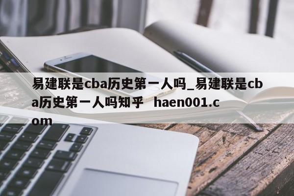 易建联是cba历史第一人吗_易建联是cba历史第一人吗知乎  haen001.com