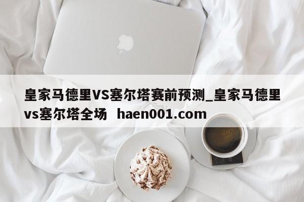皇家马德里VS塞尔塔赛前预测_皇家马德里vs塞尔塔全场  haen001.com