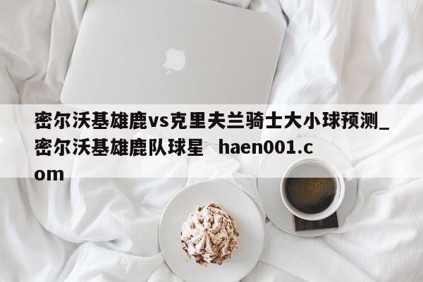 密尔沃基雄鹿vs克里夫兰骑士大小球预测_密尔沃基雄鹿队球星  haen001.com