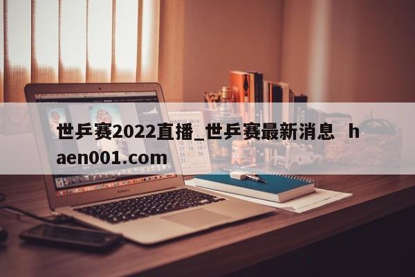 世乒赛2022直播_世乒赛最新消息 haen001.com
