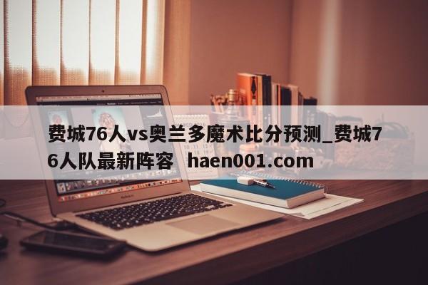 费城76人vs奥兰多魔术比分预测_费城76人队最新阵容 haen001.com