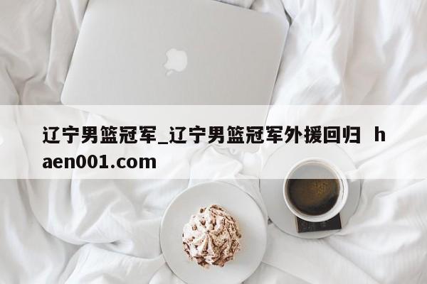 辽宁男篮冠军_辽宁男篮冠军外援回归  haen001.com