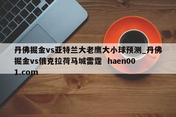 丹佛掘金vs亚特兰大老鹰大小球预测_丹佛掘金vs俄克拉荷马城雷霆  haen001.com