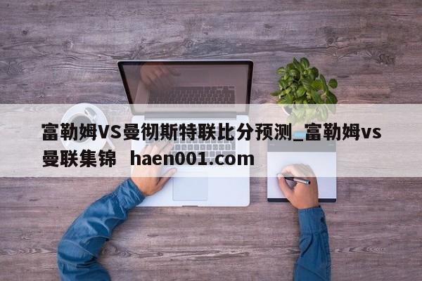 富勒姆VS曼彻斯特联比分预测_富勒姆vs曼联集锦 haen001.com