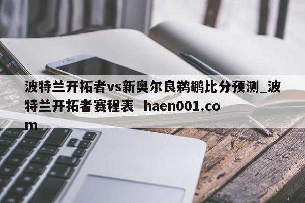 波特兰开拓者vs新奥尔良鹈鹕比分预测_波特兰开拓者赛程表 haen001.com