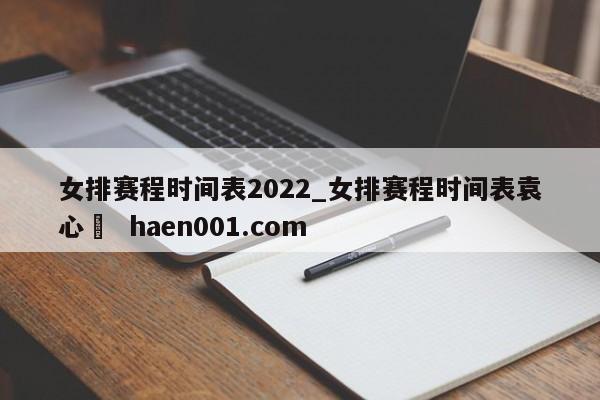 女排赛程时间表2022_女排赛程时间表袁心玥  haen001.com