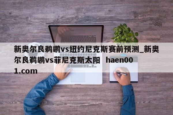 新奥尔良鹈鹕vs纽约尼克斯赛前预测_新奥尔良鹈鹕vs菲尼克斯太阳 haen001.com