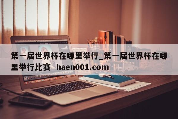 第一届世界杯在哪里举行_第一届世界杯在哪里举行比赛 haen001.com