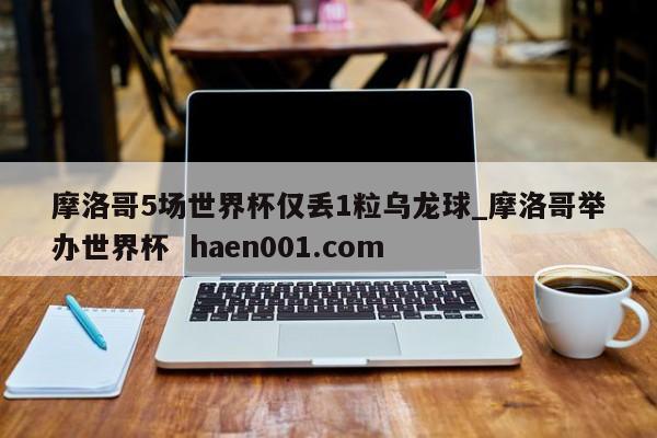 摩洛哥5场世界杯仅丢1粒乌龙球_摩洛哥举办世界杯 haen001.com