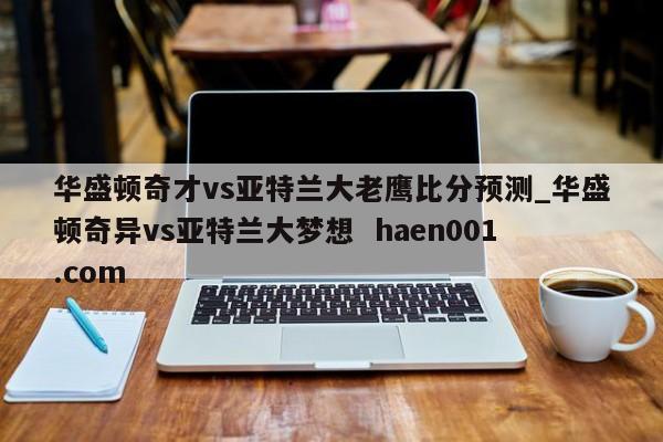华盛顿奇才vs亚特兰大老鹰比分预测_华盛顿奇异vs亚特兰大梦想 haen001.com