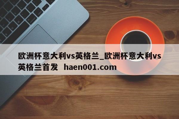 欧洲杯意大利vs英格兰_欧洲杯意大利vs英格兰首发 haen001.com