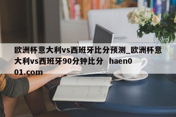 欧洲杯意大利vs西班牙比分预测_欧洲杯意大利vs西班牙90分钟比分  haen001.com
