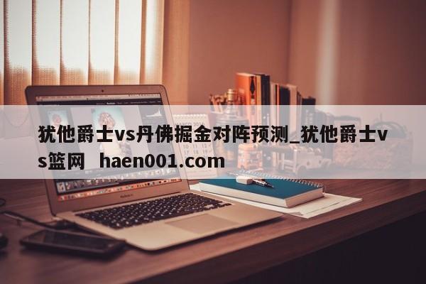 犹他爵士vs丹佛掘金对阵预测_犹他爵士vs篮网  haen001.com