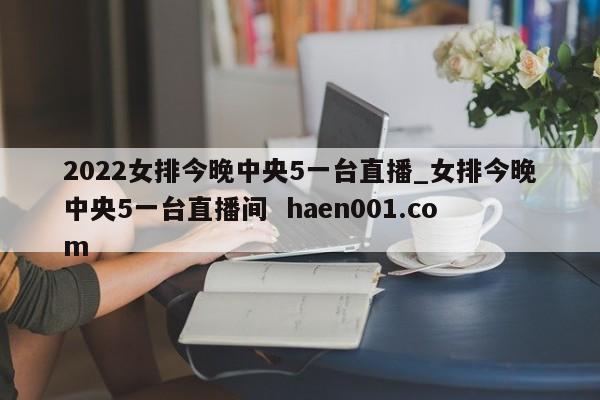 2022女排今晚中央5一台直播_女排今晚中央5一台直播间  haen001.com