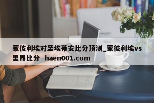 蒙彼利埃对圣埃蒂安比分预测_蒙彼利埃vs里昂比分  haen001.com