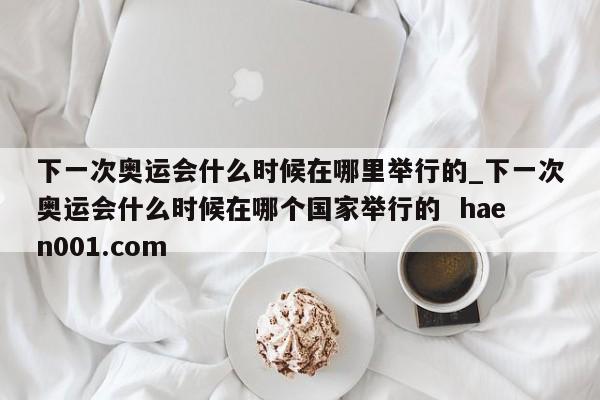 下一次奥运会什么时候在哪里举行的_下一次奥运会什么时候在哪个国家举行的  haen001.com