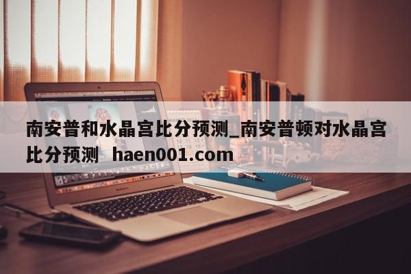 南安普和水晶宫比分预测_南安普顿对水晶宫比分预测  haen001.com