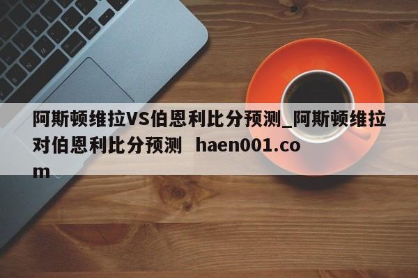 阿斯顿维拉VS伯恩利比分预测_阿斯顿维拉对伯恩利比分预测  haen001.com