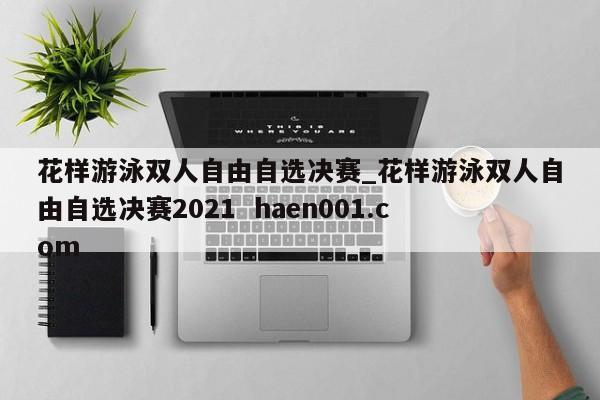 花样游泳双人自由自选决赛_花样游泳双人自由自选决赛2021  haen001.com