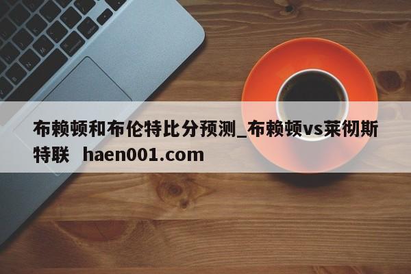 布赖顿和布伦特比分预测_布赖顿vs莱彻斯特联  haen001.com